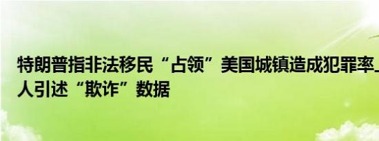 特朗普指非法移民“占领”美国城镇造成犯罪率上升称主持人引述“欺诈”数据