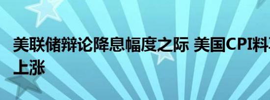 美联储辩论降息幅度之际 美国CPI料再次微幅上涨