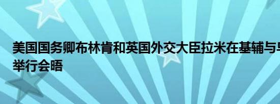 美国国务卿布林肯和英国外交大臣拉米在基辅与乌克兰外长举行会晤
