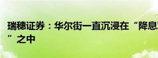 瑞穗证券：华尔街一直沉浸在“降息军备竞赛”之中