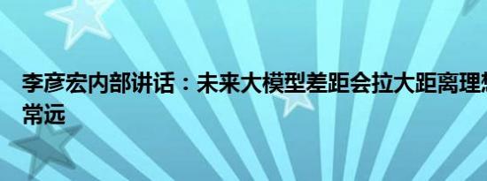 李彦宏内部讲话：未来大模型差距会拉大距离理想还相差非常远