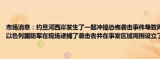市场消息：约旦河西岸发生了一起冲撞恐怖袭击事件导致两名行人受伤以色列国防军在现场逮捕了袭击者并在事发区域周围设立了封锁线
