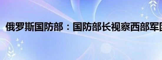 俄罗斯国防部：国防部长视察西部军团部队