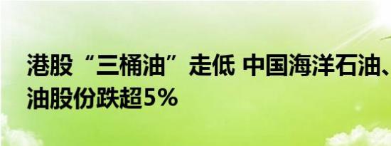 港股“三桶油”走低 中国海洋石油、中国石油股份跌超5%