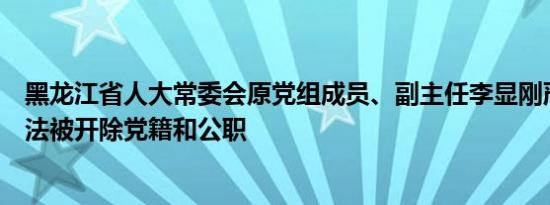 黑龙江省人大常委会原党组成员、副主任李显刚严重违纪违法被开除党籍和公职