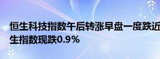 恒生科技指数午后转涨早盘一度跌近1%；恒生指数现跌0.9%
