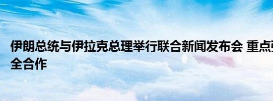伊朗总统与伊拉克总理举行联合新闻发布会 重点强调两伊安全合作