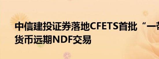 中信建投证券落地CFETS首批“一带一路”货币远期NDF交易