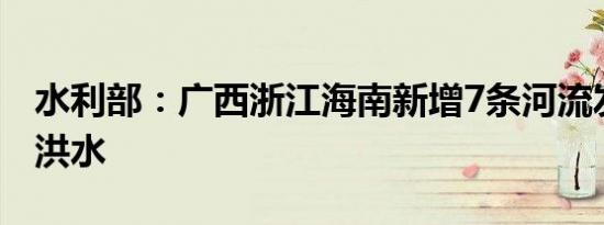 水利部：广西浙江海南新增7条河流发生超警洪水