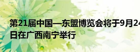 第21届中国—东盟博览会将于9月24日至28日在广西南宁举行