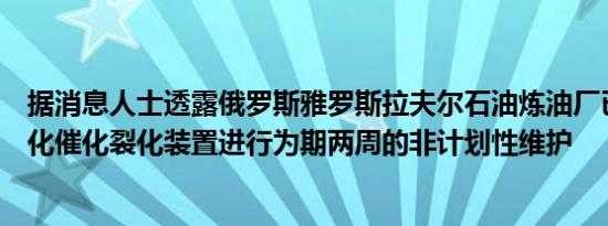 据消息人士透露俄罗斯雅罗斯拉夫尔石油炼油厂已关闭其流化催化裂化装置进行为期两周的非计划性维护