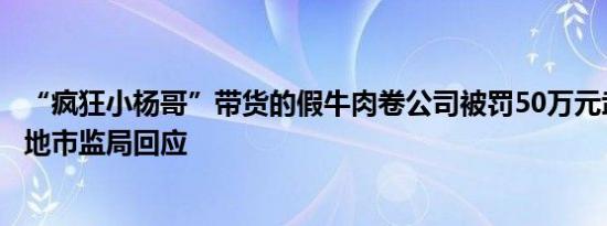 “疯狂小杨哥”带货的假牛肉卷公司被罚50万元武汉合肥两地市监局回应