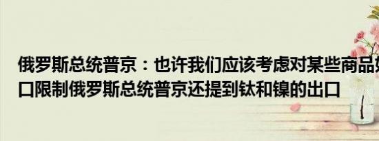 俄罗斯总统普京：也许我们应该考虑对某些商品如铀实施出口限制俄罗斯总统普京还提到钛和镍的出口