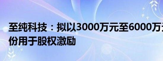 至纯科技：拟以3000万元至6000万元回购股份用于股权激励