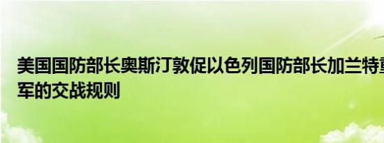 美国国防部长奥斯汀敦促以色列国防部长加兰特重新审视以军的交战规则