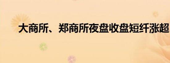 大商所、郑商所夜盘收盘短纤涨超3%