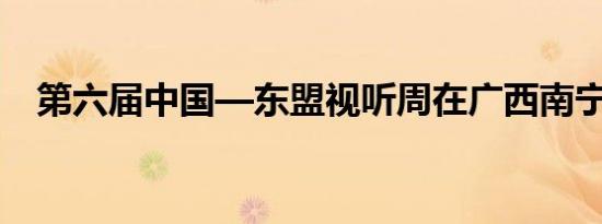 第六届中国—东盟视听周在广西南宁开幕