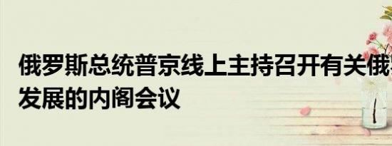 俄罗斯总统普京线上主持召开有关俄罗斯地区发展的内阁会议