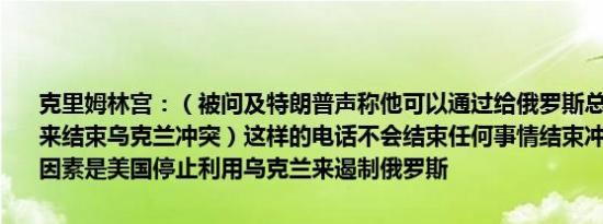 克里姆林宫：（被问及特朗普声称他可以通过给俄罗斯总统普京打电话来结束乌克兰冲突）这样的电话不会结束任何事情结束冲突的一个关键因素是美国停止利用乌克兰来遏制俄罗斯