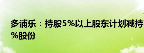 多浦乐：持股5%以上股东计划减持不超过1%股份