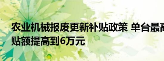 农业机械报废更新补贴政策 单台最高报废补贴额提高到6万元