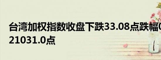 台湾加权指数收盘下跌33.08点跌幅0.16%报21031.0点