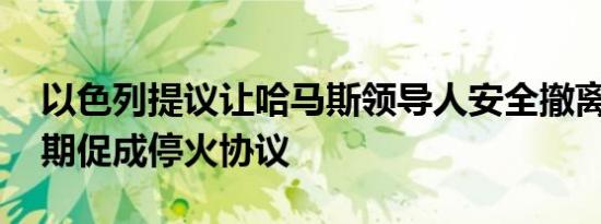 以色列提议让哈马斯领导人安全撤离加沙 以期促成停火协议