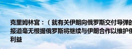 克里姆林宫：（就有关伊朗向俄罗斯交付导弹的报道）这些报道毫无根据俄罗斯将继续与伊朗合作以维护俄罗斯自身的利益