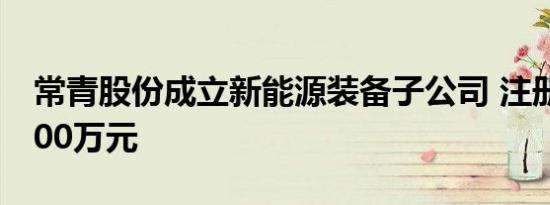 常青股份成立新能源装备子公司 注册资本3000万元