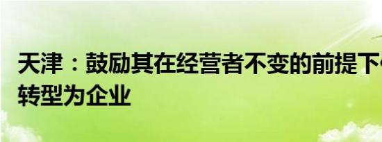 天津：鼓励其在经营者不变的前提下依法依规转型为企业