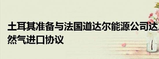 土耳其准备与法国道达尔能源公司达成液化天然气进口协议