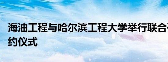 海油工程与哈尔滨工程大学举行联合研究院签约仪式