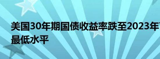 美国30年期国债收益率跌至2023年7月以来最低水平