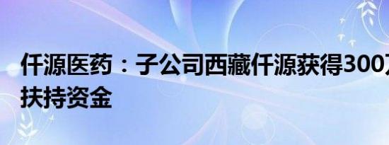 仟源医药：子公司西藏仟源获得300万元企业扶持资金
