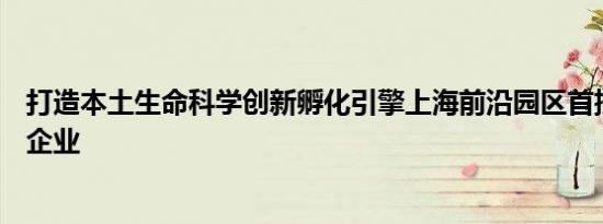打造本土生命科学创新孵化引擎上海前沿园区首批入驻十家企业