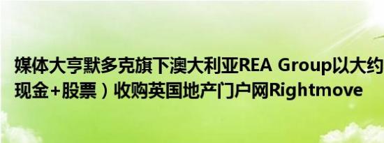 媒体大亨默多克旗下澳大利亚REA Group以大约56亿英镑（现金+股票）收购英国地产门户网Rightmove
