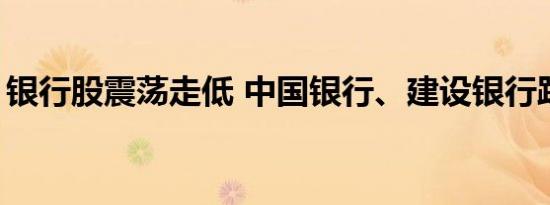 银行股震荡走低 中国银行、建设银行跌超2%