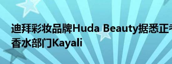 迪拜彩妆品牌Huda Beauty据悉正考虑出售香水部门Kayali