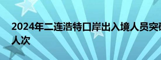 2024年二连浩特口岸出入境人员突破180万人次