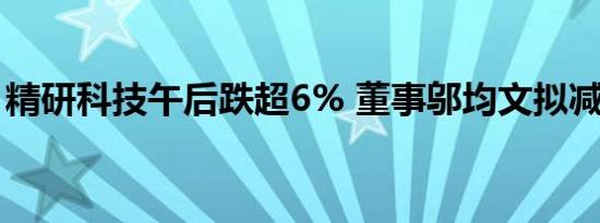 精研科技午后跌超6% 董事邬均文拟减持股份