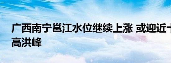 广西南宁邕江水位继续上涨 或迎近十年来最高洪峰