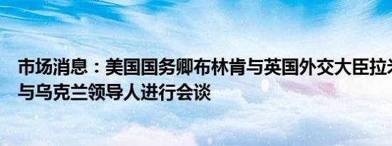 市场消息：美国国务卿布林肯与英国外交大臣拉米抵达基辅与乌克兰领导人进行会谈