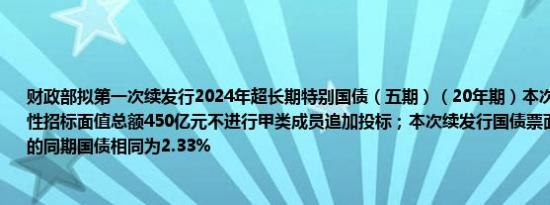 财政部拟第一次续发行2024年超长期特别国债（五期）（20年期）本次续发行国债竞争性招标面值总额450亿元不进行甲类成员追加投标；本次续发行国债票面利率与之前发行的同期国债相同为2.33%