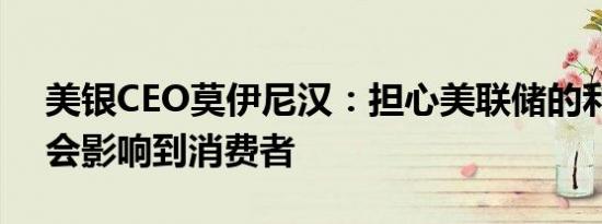 美银CEO莫伊尼汉：担心美联储的利率行动会影响到消费者
