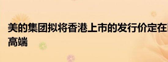 美的集团拟将香港上市的发行价定在区间的最高端