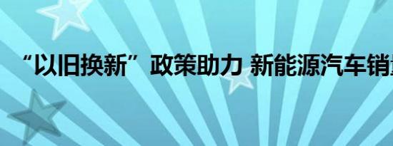 “以旧换新”政策助力 新能源汽车销量大增