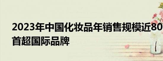 2023年中国化妆品年销售规模近8000亿元 首超国际品牌