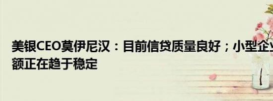 美银CEO莫伊尼汉：目前信贷质量良好；小型企业的贷款余额正在趋于稳定