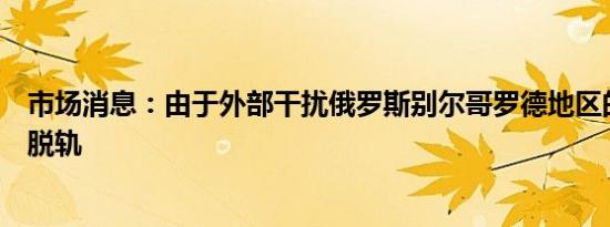 市场消息：由于外部干扰俄罗斯别尔哥罗德地区的货运列车脱轨