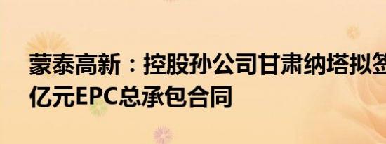 蒙泰高新：控股孙公司甘肃纳塔拟签订1.79亿元EPC总承包合同
